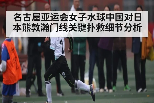 名古屋亚运会女子水球中国对日本熊敦瀚门线关键扑救细节分析