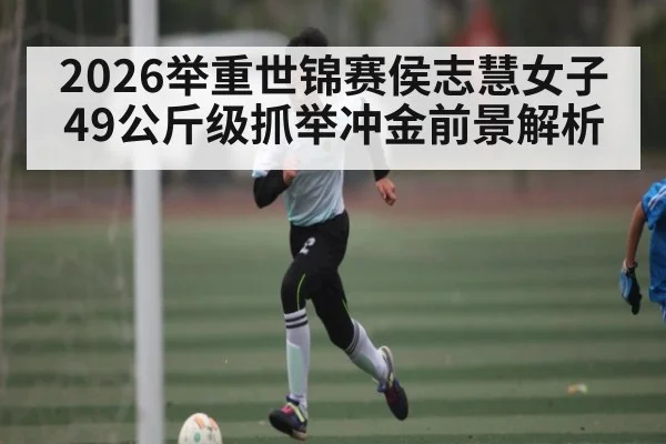 2026举重世锦赛侯志慧女子49公斤级抓举冲金前景解析