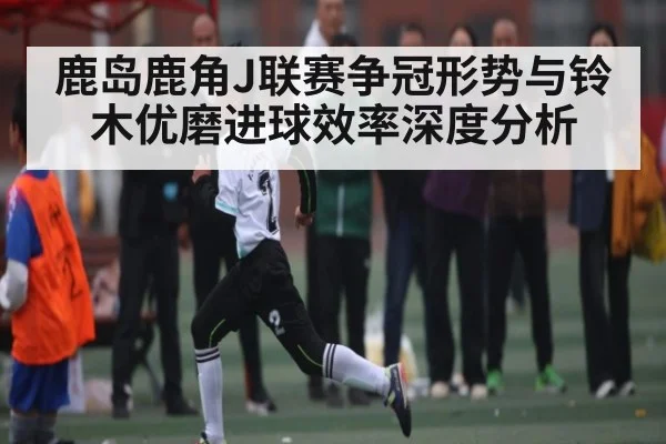 鹿岛鹿角J联赛争冠形势与铃木优磨进球效率深度分析